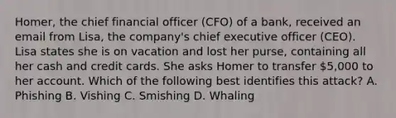 Homer, the chief financial officer (CFO) of a bank, received an email from Lisa, the company's chief executive officer (CEO). Lisa states she is on vacation and lost her purse, containing all her cash and credit cards. She asks Homer to transfer 5,000 to her account. Which of the following best identifies this attack? A. Phishing B. Vishing C. Smishing D. Whaling