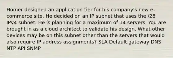 Homer designed an application tier for his company's new e-commerce site. He decided on an IP subnet that uses the /28 IPv4 subnet. He is planning for a maximum of 14 servers. You are brought in as a cloud architect to validate his design. What other devices may be on this subnet other than the servers that would also require IP address assignments? SLA Default gateway DNS NTP API SNMP