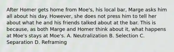 After Homer gets home from Moe's, his local bar, Marge asks him all about his day. However, she does not press him to tell her about what he and his friends talked about at the bar. This is because, as both Marge and Homer think about it, what happens at Moe's stays at Moe's. A. Neutralization B. Selection C. Separation D. Reframing