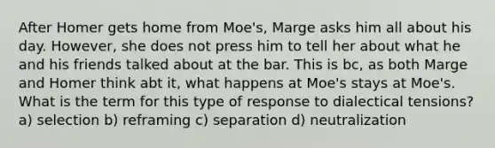 After Homer gets home from Moe's, Marge asks him all about his day. However, she does not press him to tell her about what he and his friends talked about at the bar. This is bc, as both Marge and Homer think abt it, what happens at Moe's stays at Moe's. What is the term for this type of response to dialectical tensions? a) selection b) reframing c) separation d) neutralization