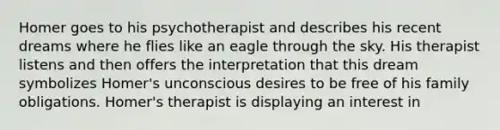 Homer goes to his psychotherapist and describes his recent dreams where he flies like an eagle through the sky. His therapist listens and then offers the interpretation that this dream symbolizes Homer's unconscious desires to be free of his family obligations. Homer's therapist is displaying an interest in