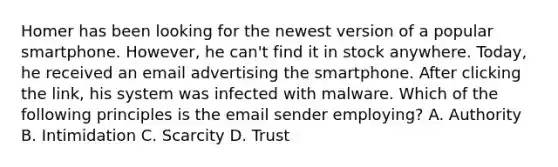 Homer has been looking for the newest version of a popular smartphone. However, he can't find it in stock anywhere. Today, he received an email advertising the smartphone. After clicking the link, his system was infected with malware. Which of the following principles is the email sender employing? A. Authority B. Intimidation C. Scarcity D. Trust