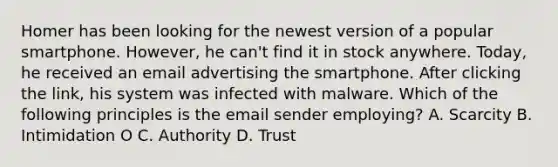 Homer has been looking for the newest version of a popular smartphone. However, he can't find it in stock anywhere. Today, he received an email advertising the smartphone. After clicking the link, his system was infected with malware. Which of the following principles is the email sender employing? A. Scarcity B. Intimidation O C. Authority D. Trust