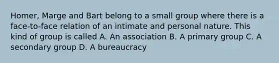 Homer, Marge and Bart belong to a small group where there is a face-to-face relation of an intimate and personal nature. This kind of group is called A. An association B. A primary group C. A secondary group D. A bureaucracy