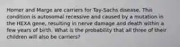 Homer and Marge are carriers for Tay-Sachs disease. This condition is autosomal recessive and caused by a mutation in the HEXA gene, resulting in nerve damage and death within a few years of birth. What is the probability that all three of their children will also be carriers?