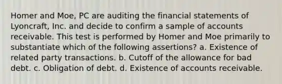 Homer and Moe, PC are auditing the financial statements of Lyoncraft, Inc. and decide to confirm a sample of accounts receivable. This test is performed by Homer and Moe primarily to substantiate which of the following assertions? a. Existence of related party transactions. b. Cutoff of the allowance for bad debt. c. Obligation of debt. d. Existence of accounts receivable.