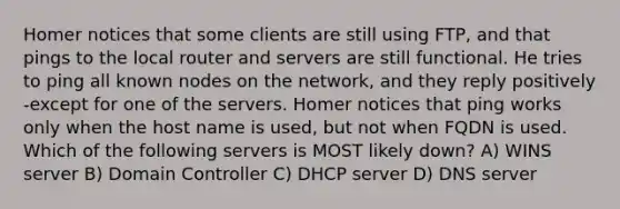 Homer notices that some clients are still using FTP, and that pings to the local router and servers are still functional. He tries to ping all known nodes on the network, and they reply positively -except for one of the servers. Homer notices that ping works only when the host name is used, but not when FQDN is used. Which of the following servers is MOST likely down? A) WINS server B) Domain Controller C) DHCP server D) DNS server