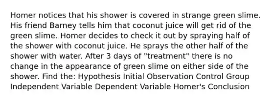 Homer notices that his shower is covered in strange green slime. His friend Barney tells him that coconut juice will get rid of the green slime. Homer decides to check it out by spraying half of the shower with coconut juice. He sprays the other half of the shower with water. After 3 days of "treatment" there is no change in the appearance of green slime on either side of the shower. Find the: Hypothesis Initial Observation Control Group Independent Variable Dependent Variable Homer's Conclusion