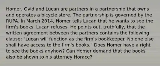 Homer, Ovid and Lucan are partners in a partnership that owns and operates a bicycle store. The partnership is governed by the RUPA. In March 2014, Homer tells Lucan that he wants to see the firm's books. Lucan refuses. He points out, truthfully, that the written agreement between the partners contains the following clause: "Lucan will function as the firm's bookkeeper. No one else shall have access to the firm's books." Does Homer have a right to see the books anyhow? Can Homer demand that the books also be shown to his attorney Horace?