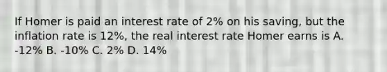 If Homer is paid an interest rate of 2% on his saving, but the inflation rate is 12%, the real interest rate Homer earns is A. -12% B. -10% C. 2% D. 14%