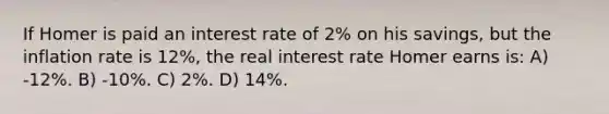 If Homer is paid an interest rate of 2% on his savings, but the inflation rate is 12%, the real interest rate Homer earns is: A) -12%. B) -10%. C) 2%. D) 14%.