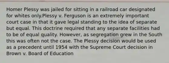 Homer Plessy was jailed for sitting in a railroad car designated for whites only.Plessy v. Ferguson is an extremely important court case in that it gave legal standing to the idea of separate but equal. This doctrine required that any separate facilities had to be of equal quality. However, as segregation grew in the South this was often not the case. The Plessy decision would be used as a precedent until 1954 with the Supreme Court decision in Brown v. Board of Education