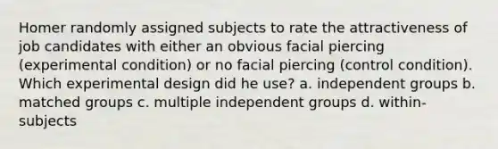 Homer randomly assigned subjects to rate the attractiveness of job candidates with either an obvious facial piercing (experimental condition) or no facial piercing (control condition). Which experimental design did he use? a. independent groups b. matched groups c. multiple independent groups d. within-subjects