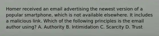 Homer received an email advertising the newest version of a popular smartphone, which is not available elsewhere. It includes a malicious link. Which of the following principles is the email author using? A. Authority B. Intimidation C. Scarcity D. Trust