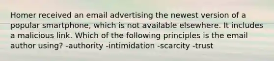 Homer received an email advertising the newest version of a popular smartphone, which is not available elsewhere. It includes a malicious link. Which of the following principles is the email author using? -authority -intimidation -scarcity -trust