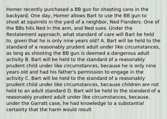 Homer recently purchased a BB gun for shooting cans in the backyard. One day, Homer allows Bart to use the BB gun to shoot at squirrels in the yard of a neighbor, Ned Flanders. One of the BBs hits Ned in the arm, and Ned sues. Under the Restatement approach, what standard of care will Bart be held to, given that he is only nine years old? A. Bart will be held to the standard of a reasonably prudent adult under like circumstances, as long as shooting the BB gun is deemed a dangerous adult activity B. Bart will be held to the standard of a reasonably prudent child under like circumstances, because he is only nine years old and had his father's permission to engage in the activity C. Bart will be held to the standard of a reasonably prudent child under like circumstances, because children are not held to an adult standard D. Bart will be held to the standard of a reasonably prudent adult under like circumstances, because, under the Garratt case, he had knowledge to a substantial certainty that the harm would result