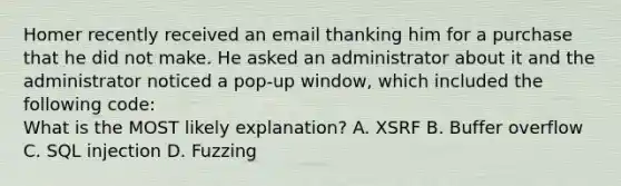 Homer recently received an email thanking him for a purchase that he did not make. He asked an administrator about it and the administrator noticed a pop-up window, which included the following code: What is the MOST likely explanation? A. XSRF B. Buffer overflow C. SQL injection D. Fuzzing