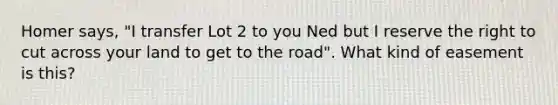 Homer says, "I transfer Lot 2 to you Ned but I reserve the right to cut across your land to get to the road". What kind of easement is this?