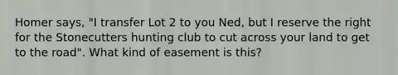 Homer says, "I transfer Lot 2 to you Ned, but I reserve the right for the Stonecutters hunting club to cut across your land to get to <a href='https://www.questionai.com/knowledge/kpfbl3LWpi-the-road' class='anchor-knowledge'>the road</a>". What kind of easement is this?