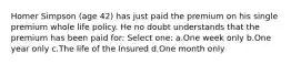 Homer Simpson (age 42) has just paid the premium on his single premium whole life policy. He no doubt understands that the premium has been paid for: Select one: a.One week only b.One year only c.The life of the Insured d.One month only