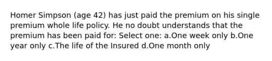 Homer Simpson (age 42) has just paid the premium on his single premium whole life policy. He no doubt understands that the premium has been paid for: Select one: a.One week only b.One year only c.The life of the Insured d.One month only