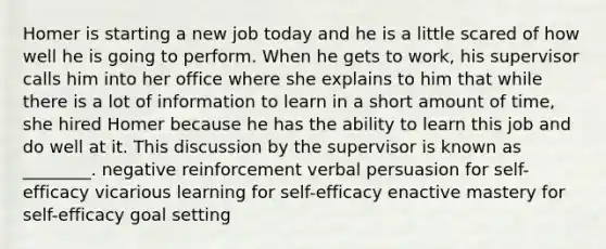 Homer is starting a new job today and he is a little scared of how well he is going to perform. When he gets to work, his supervisor calls him into her office where she explains to him that while there is a lot of information to learn in a short amount of time, she hired Homer because he has the ability to learn this job and do well at it. This discussion by the supervisor is known as ________. negative reinforcement verbal persuasion for self-efficacy vicarious learning for self-efficacy enactive mastery for self-efficacy goal setting