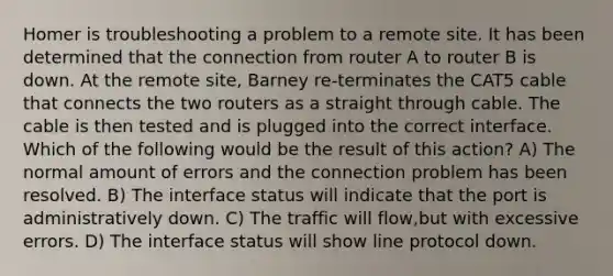 Homer is troubleshooting a problem to a remote site. It has been determined that the connection from router A to router B is down. At the remote site, Barney re-terminates the CAT5 cable that connects the two routers as a straight through cable. The cable is then tested and is plugged into the correct interface. Which of the following would be the result of this action? A) The normal amount of errors and the connection problem has been resolved. B) The interface status will indicate that the port is administratively down. C) The traffic will flow,but with excessive errors. D) The interface status will show line protocol down.