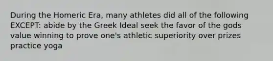 During the Homeric Era, many athletes did all of the following EXCEPT: abide by the Greek Ideal seek the favor of the gods value winning to prove one's athletic superiority over prizes practice yoga