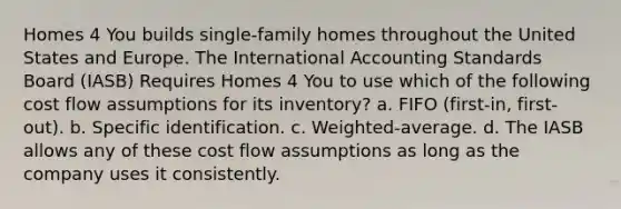 Homes 4 You builds single-family homes throughout the United States and Europe. The International Accounting Standards Board (IASB) Requires Homes 4 You to use which of the following cost flow assumptions for its inventory? a. FIFO (first-in, first-out). b. Specific identification. c. Weighted-average. d. The IASB allows any of these cost flow assumptions as long as the company uses it consistently.