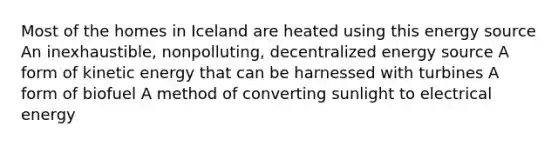 Most of the homes in Iceland are heated using this energy source An inexhaustible, nonpolluting, decentralized energy source A form of kinetic energy that can be harnessed with turbines A form of biofuel A method of converting sunlight to electrical energy