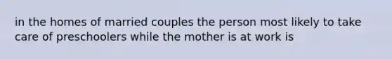 in the homes of married couples the person most likely to take care of preschoolers while the mother is at work is