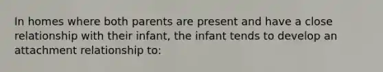 In homes where both parents are present and have a close relationship with their infant, the infant tends to develop an attachment relationship to: