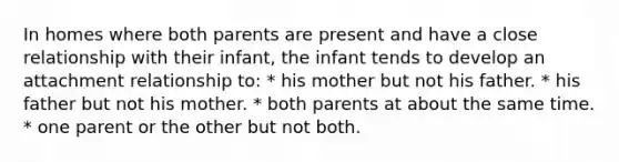 In homes where both parents are present and have a close relationship with their infant, the infant tends to develop an attachment relationship to: * his mother but not his father. * his father but not his mother. * both parents at about the same time. * one parent or the other but not both.