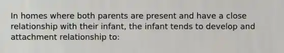 In homes where both parents are present and have a close relationship with their infant, the infant tends to develop and attachment relationship to: