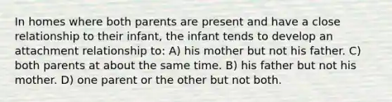 In homes where both parents are present and have a close relationship to their infant, the infant tends to develop an attachment relationship to: A) his mother but not his father. C) both parents at about the same time. B) his father but not his mother. D) one parent or the other but not both.