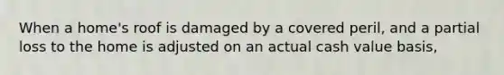 When a home's roof is damaged by a covered peril, and a partial loss to the home is adjusted on an actual cash value basis,
