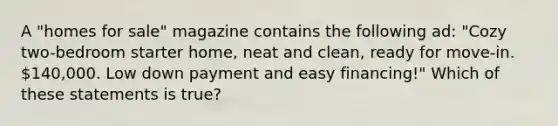 A "homes for sale" magazine contains the following ad: "Cozy two-bedroom starter home, neat and clean, ready for move-in. 140,000. Low down payment and easy financing!" Which of these statements is true?