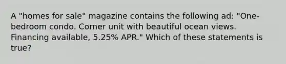 A "homes for sale" magazine contains the following ad: "One-bedroom condo. Corner unit with beautiful ocean views. Financing available, 5.25% APR." Which of these statements is true?