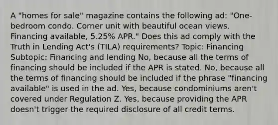 A "homes for sale" magazine contains the following ad: "One-bedroom condo. Corner unit with beautiful ocean views. Financing available, 5.25% APR." Does this ad comply with the Truth in Lending Act's (TILA) requirements? Topic: Financing Subtopic: Financing and lending No, because all the terms of financing should be included if the APR is stated. No, because all the terms of financing should be included if the phrase "financing available" is used in the ad. Yes, because condominiums aren't covered under Regulation Z. Yes, because providing the APR doesn't trigger the required disclosure of all credit terms.