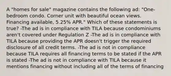 A "homes for sale" magazine contains the following ad: "One-bedroom condo. Corner unit with beautiful ocean views. Financing available, 5.25% APR." Which of these statements is true? -The ad is in compliance with TILA because condominiums aren't covered under Regulation Z -The ad is in compliance with TILA because providing the APR doesn't trigger the required disclosure of all credit terms. -The ad is not in compliance because TILA requires all financing terms to be stated if the APR is stated -The ad is not in compliance with TILA because it mentions financing without including all of the terms of financing