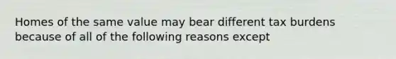 Homes of the same value may bear different tax burdens because of all of the following reasons except