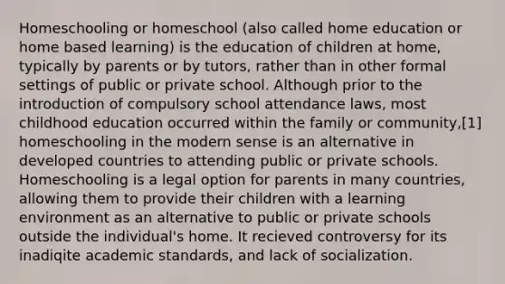 Homeschooling or homeschool (also called home education or home based learning) is the education of children at home, typically by parents or by tutors, rather than in other formal settings of public or private school. Although prior to the introduction of compulsory school attendance laws, most childhood education occurred within the family or community,[1] homeschooling in the modern sense is an alternative in developed countries to attending public or private schools. Homeschooling is a legal option for parents in many countries, allowing them to provide their children with a learning environment as an alternative to public or private schools outside the individual's home. It recieved controversy for its inadiqite academic standards, and lack of socialization.