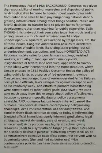 The Homestead Act of 1862: BACKGROUND: Congress was given the responsibility of owning, managing and disposing of public lands High stakes because fed government wanted proceeds from public land sales to help pay burgeoning national debt & growing infrastructure among other things Solution: "basic and fateful decision" to transfer land to private hands for private development rather than retaining for public ownership, EVEN THOUGH this undercut their own sales Issue: too much land and pricing issues --> much land remained unsold and/or undeveloped --> squatters, exploitation by trespassers, etc. B/c of these issues, Congress adopted new policies to accelerate privatization of public lands like sliding scale pricing, but still underdevelopment, corruption, and fraud HOMESTEAD ACT: Rationale: safety valve for poor farmers and impoverished workers, antipathy to land speculators/monopolists, insignificance of federal land revenues, opposition to slavery. These ideas were incorporated into the Homestead Act, which Lincoln enacted in 1862 Positive Outcome: Ended the policy of using public lands as a source of fed government revenue Created and encouraged tons of owner-operated farms Failures: corrupt land officials, law's safeguards against corruption and abuse relatively weak, and efforts to promote homesteading were constrained by other policy goals TAKEAWAYS: we can't take much away from this example about policy effectiveness because no program-specific data or policy assessments available, AND numerous factors besides the act caused the outcome. Two points illuminate contemporary policymaking challenges: Act's implementation was seriously flawed, and some of these flaws continue to apply to today's policymaking (skewed official incentives, poorly informed predictions, legal ambiguity, market dynamics, ease of evasion, and weak enforcement) Act's purpose was highly attractive: giving resources (land) to a sympathetic target group (homesteaders) for a socially desirable purpose (cultivating empty land) on an administratively objective basis (first come, first served) with no opportunity costs (the land had no better use) **No contemporary policies can have these same success-promoting features**