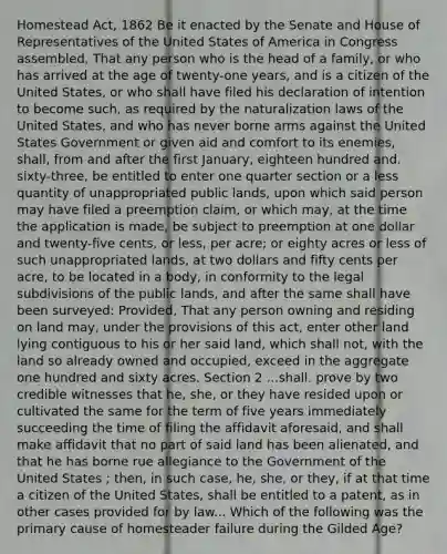 Homestead Act, 1862 Be it enacted by the Senate and House of Representatives of the United States of America in Congress assembled, That any person who is the head of a family, or who has arrived at the age of twenty-one years, and is a citizen of the United States, or who shall have filed his declaration of intention to become such, as required by the naturalization laws of the United States, and who has never borne arms against the United States Government or given aid and comfort to its enemies, shall, from and after the first January, eighteen hundred and. sixty-three, be entitled to enter one quarter section or a less quantity of unappropriated public lands, upon which said person may have filed a preemption claim, or which may, at the time the application is made, be subject to preemption at one dollar and twenty-five cents, or less, per acre; or eighty acres or less of such unappropriated lands, at two dollars and fifty cents per acre, to be located in a body, in conformity to the legal subdivisions of the public lands, and after the same shall have been surveyed: Provided, That any person owning and residing on land may, under the provisions of this act, enter other land lying contiguous to his or her said land, which shall not, with the land so already owned and occupied, exceed in the aggregate one hundred and sixty acres. Section 2 ...shall. prove by two credible witnesses that he, she, or they have resided upon or cultivated the same for the term of five years immediately succeeding the time of filing the affidavit aforesaid, and shall make affidavit that no part of said land has been alienated, and that he has borne rue allegiance to the Government of the United States ; then, in such case, he, she, or they, if at that time a citizen of the United States, shall be entitled to a patent, as in other cases provided for by law... Which of the following was the primary cause of homesteader failure during the Gilded Age?