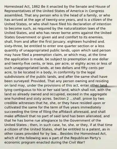 Homestead Act, 1862 Be it enacted by the Senate and House of Representatives of the United States of America in Congress assembled, That any person who is the head of a family, or who has arrived at the age of twenty-one years, and is a citizen of the United States, or who shall have filed his declaration of intention to become such, as required by the naturalization laws of the United States, and who has never borne arms against the United States Government or given aid and comfort to its enemies, shall, from and after the first January, eighteen hundred and. sixty-three, be entitled to enter one quarter section or a less quantity of unappropriated public lands, upon which said person may have filed a preemption claim, or which may, at the time the application is made, be subject to preemption at one dollar and twenty-five cents, or less, per acre; or eighty acres or less of such unappropriated lands, at two dollars and fifty cents per acre, to be located in a body, in conformity to the legal subdivisions of the public lands, and after the same shall have been surveyed: Provided, That any person owning and residing on land may, under the provisions of this act, enter other land lying contiguous to his or her said land, which shall not, with the land so already owned and occupied, exceed in the aggregate one hundred and sixty acres. Section 2 ...shall. prove by two credible witnesses that he, she, or they have resided upon or cultivated the same for the term of five years immediately succeeding the time of filing the affidavit aforesaid, and shall make affidavit that no part of said land has been alienated, and that he has borne rue allegiance to the Government of the United States ; then, in such case, he, she, or they, if at that time a citizen of the United States, shall be entitled to a patent, as in other cases provided for by law... Besides the Homestead Act, which of the following was a part of the Republican Party's economic program enacted during the Civil War?