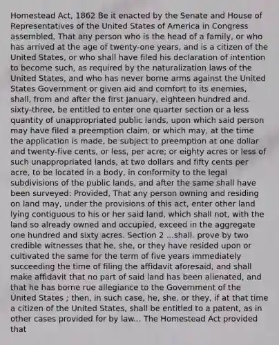 Homestead Act, 1862 Be it enacted by the Senate and House of Representatives of the United States of America in Congress assembled, That any person who is the head of a family, or who has arrived at the age of twenty-one years, and is a citizen of the United States, or who shall have filed his declaration of intention to become such, as required by the naturalization laws of the United States, and who has never borne arms against the United States Government or given aid and comfort to its enemies, shall, from and after the first January, eighteen hundred and. sixty-three, be entitled to enter one quarter section or a less quantity of unappropriated public lands, upon which said person may have filed a preemption claim, or which may, at the time the application is made, be subject to preemption at one dollar and twenty-five cents, or less, per acre; or eighty acres or less of such unappropriated lands, at two dollars and fifty cents per acre, to be located in a body, in conformity to the legal subdivisions of the public lands, and after the same shall have been surveyed: Provided, That any person owning and residing on land may, under the provisions of this act, enter other land lying contiguous to his or her said land, which shall not, with the land so already owned and occupied, exceed in the aggregate one hundred and sixty acres. Section 2 ...shall. prove by two credible witnesses that he, she, or they have resided upon or cultivated the same for the term of five years immediately succeeding the time of filing the affidavit aforesaid, and shall make affidavit that no part of said land has been alienated, and that he has borne rue allegiance to the Government of the United States ; then, in such case, he, she, or they, if at that time a citizen of the United States, shall be entitled to a patent, as in other cases provided for by law... The Homestead Act provided that