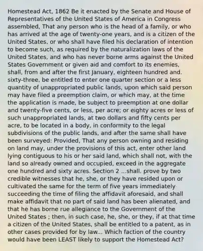 Homestead Act, 1862 Be it enacted by the Senate and House of Representatives of the United States of America in Congress assembled, That any person who is the head of a family, or who has arrived at the age of twenty-one years, and is a citizen of the United States, or who shall have filed his declaration of intention to become such, as required by the naturalization laws of the United States, and who has never borne arms against the United States Government or given aid and comfort to its enemies, shall, from and after the first January, eighteen hundred and. sixty-three, be entitled to enter one quarter section or a less quantity of unappropriated public lands, upon which said person may have filed a preemption claim, or which may, at the time the application is made, be subject to preemption at one dollar and twenty-five cents, or less, per acre; or eighty acres or less of such unappropriated lands, at two dollars and fifty cents per acre, to be located in a body, in conformity to the legal subdivisions of the public lands, and after the same shall have been surveyed: Provided, That any person owning and residing on land may, under the provisions of this act, enter other land lying contiguous to his or her said land, which shall not, with the land so already owned and occupied, exceed in the aggregate one hundred and sixty acres. Section 2 ...shall. prove by two credible witnesses that he, she, or they have resided upon or cultivated the same for the term of five years immediately succeeding the time of filing the affidavit aforesaid, and shall make affidavit that no part of said land has been alienated, and that he has borne rue allegiance to the Government of the United States ; then, in such case, he, she, or they, if at that time a citizen of the United States, shall be entitled to a patent, as in other cases provided for by law... Which faction of the country would have been LEAST likely to support the Homestead Act?