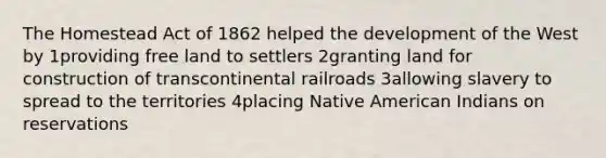 The Homestead Act of 1862 helped the development of the West by 1providing free land to settlers 2granting land for construction of transcontinental railroads 3allowing slavery to spread to the territories 4placing Native American Indians on reservations