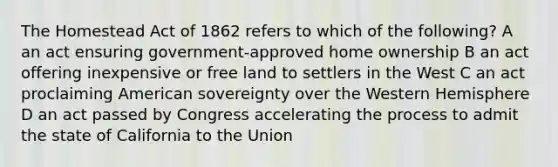 The Homestead Act of 1862 refers to which of the following? A an act ensuring government-approved home ownership B an act offering inexpensive or free land to settlers in the West C an act proclaiming American sovereignty over the Western Hemisphere D an act passed by Congress accelerating the process to admit the state of California to the Union