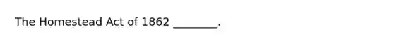 The Homestead Act of 1862 ________.